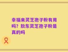 幸福来灵芝孢子粉有用吗？敖东灵芝孢子粉是真的吗