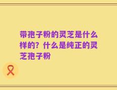 带孢子粉的灵芝是什么样的？什么是纯正的灵芝孢子粉
