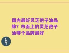 国内最好灵芝孢子油品牌？市面上的灵芝孢子油哪个品牌最好