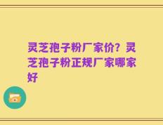 灵芝孢子粉厂家价？灵芝孢子粉正规厂家哪家好