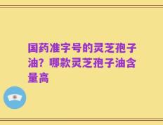 国药准字号的灵芝孢子油？哪款灵芝孢子油含量高