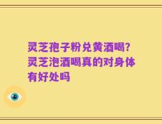 灵芝孢子粉兑黄酒喝？灵芝泡酒喝真的对身体有好处吗
