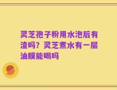 灵芝孢子粉用水泡后有渣吗？灵芝煮水有一层油膜能喝吗