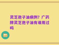 灵芝孢子油病例？广药牌灵芝孢子油有谁用过吗