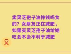 卖灵芝孢子油挣钱吗女的？女朋友正在减肥，如果买灵芝孢子油给她吃会不会不利于减肥