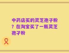 中药店买的灵芝孢子粉？在淘宝买了一瓶灵芝孢孑粉