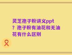 灵芝孢子粉讲义ppt？孢子粉有油花和无油花有什么区别