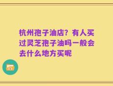 杭州孢子油店？有人买过灵芝孢子油吗一般会去什么地方买呢