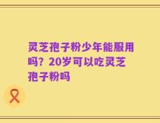 灵芝孢子粉少年能服用吗？20岁可以吃灵芝孢子粉吗