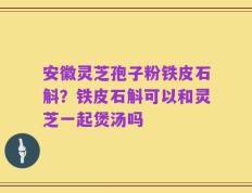 安徽灵芝孢子粉铁皮石斛？铁皮石斛可以和灵芝一起煲汤吗