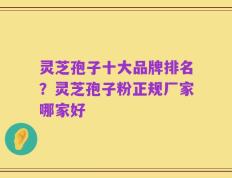 灵芝孢子十大品牌排名？灵芝孢子粉正规厂家哪家好