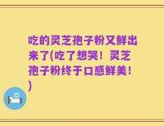 吃的灵芝孢子粉又鲜出来了(吃了想哭！灵芝孢子粉终于口感鲜美！)