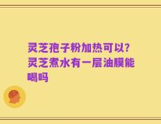 灵芝孢子粉加热可以？灵芝煮水有一层油膜能喝吗