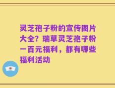 灵芝孢子粉的宣传图片大全？瑞草灵芝孢子粉一百元福利，都有哪些福利活动