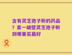 含有灵芝孢子粉的药品？紫一破壁灵芝孢子粉到哪里买最好