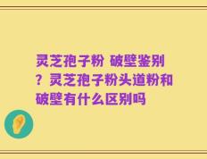 灵芝孢子粉 破壁鉴别？灵芝孢子粉头道粉和破壁有什么区别吗