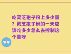 吃灵芝孢子粉上多少量？灵芝孢子粉的一天应该吃多少怎么去控制这个量呀