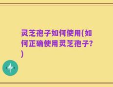 灵芝孢子如何使用(如何正确使用灵芝孢子？)
