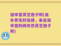 滋丰堂灵芝孢子粉(滋补养生好选择，来自滋丰堂的纯天然灵芝孢子粉)