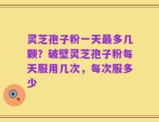 灵芝孢子粉一天最多几颗？破壁灵芝孢子粉每天服用几次，每次服多少