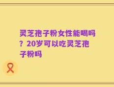 灵芝孢子粉女性能喝吗？20岁可以吃灵芝孢子粉吗