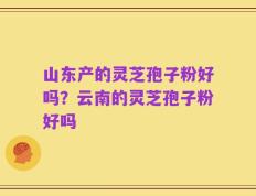 山东产的灵芝孢子粉好吗？云南的灵芝孢子粉好吗