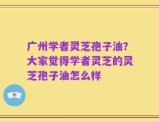 广州学者灵芝孢子油？大家觉得学者灵芝的灵芝孢子油怎么样