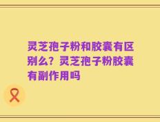 灵芝孢子粉和胶囊有区别么？灵芝孢子粉胶囊有副作用吗