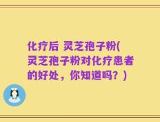 化疗后 灵芝孢子粉(灵芝孢子粉对化疗患者的好处，你知道吗？)