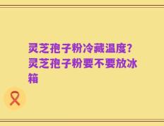 灵芝孢子粉冷藏温度？灵芝孢子粉要不要放冰箱