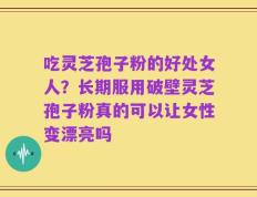吃灵芝孢子粉的好处女人？长期服用破壁灵芝孢子粉真的可以让女性变漂亮吗