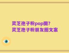 灵芝孢子粉pop图？灵芝孢子粉朋友圈文案