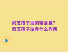 灵芝孢子油的硒含量？灵芝孢子油有什么作用