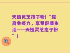 天植灵芝孢子粉(“提高免疫力，享受健康生活——天植灵芝孢子粉”)