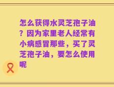 怎么获得水灵芝孢子油？因为家里老人经常有小病感冒那些，买了灵芝孢子油，要怎么使用呢