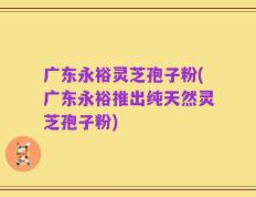 广东永裕灵芝孢子粉(广东永裕推出纯天然灵芝孢子粉)