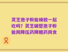 灵芝孢子粉能蜂胶一起吃吗？灵芝破壁孢子粉能同降压药降糖药同食