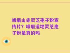 峨眉山赤灵芝孢子粉宣传片？峨眉道地灵芝孢子粉是真的吗