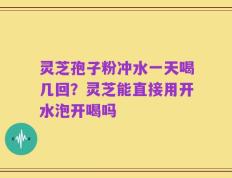 灵芝孢子粉冲水一天喝几回？灵芝能直接用开水泡开喝吗