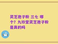 灵芝孢子粉 三七 哪个？九珍堂灵芝孢子粉是真的吗