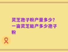 灵芝孢子粉产量多少？一亩灵芝能产多少孢子粉