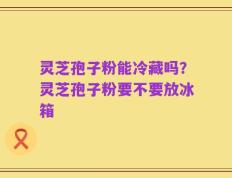 灵芝孢子粉能冷藏吗？灵芝孢子粉要不要放冰箱