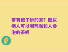 带有孢子粉的茶？糖尿病人可以喝玛咖和人参泡的茶吗