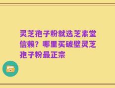 灵芝孢子粉就选芝素堂信赖？哪里买破壁灵芝孢子粉最正宗