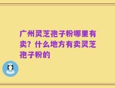 广州灵芝孢子粉哪里有卖？什么地方有卖灵芝孢子粉的
