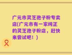 广元市灵芝孢子粉专卖店(广元市有一家纯正的灵芝孢子粉店，赶快来尝试吧！)