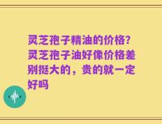 灵芝孢子精油的价格？灵芝孢子油好像价格差别挺大的，贵的就一定好吗