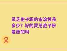 灵芝孢子粉的水溶性是多少？好的灵芝孢子粉是苦的吗