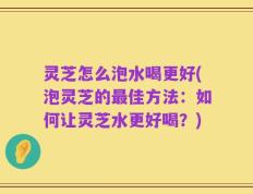 灵芝怎么泡水喝更好(泡灵芝的最佳方法：如何让灵芝水更好喝？)