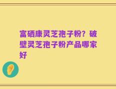 富硒康灵芝孢子粉？破壁灵芝孢子粉产品哪家好